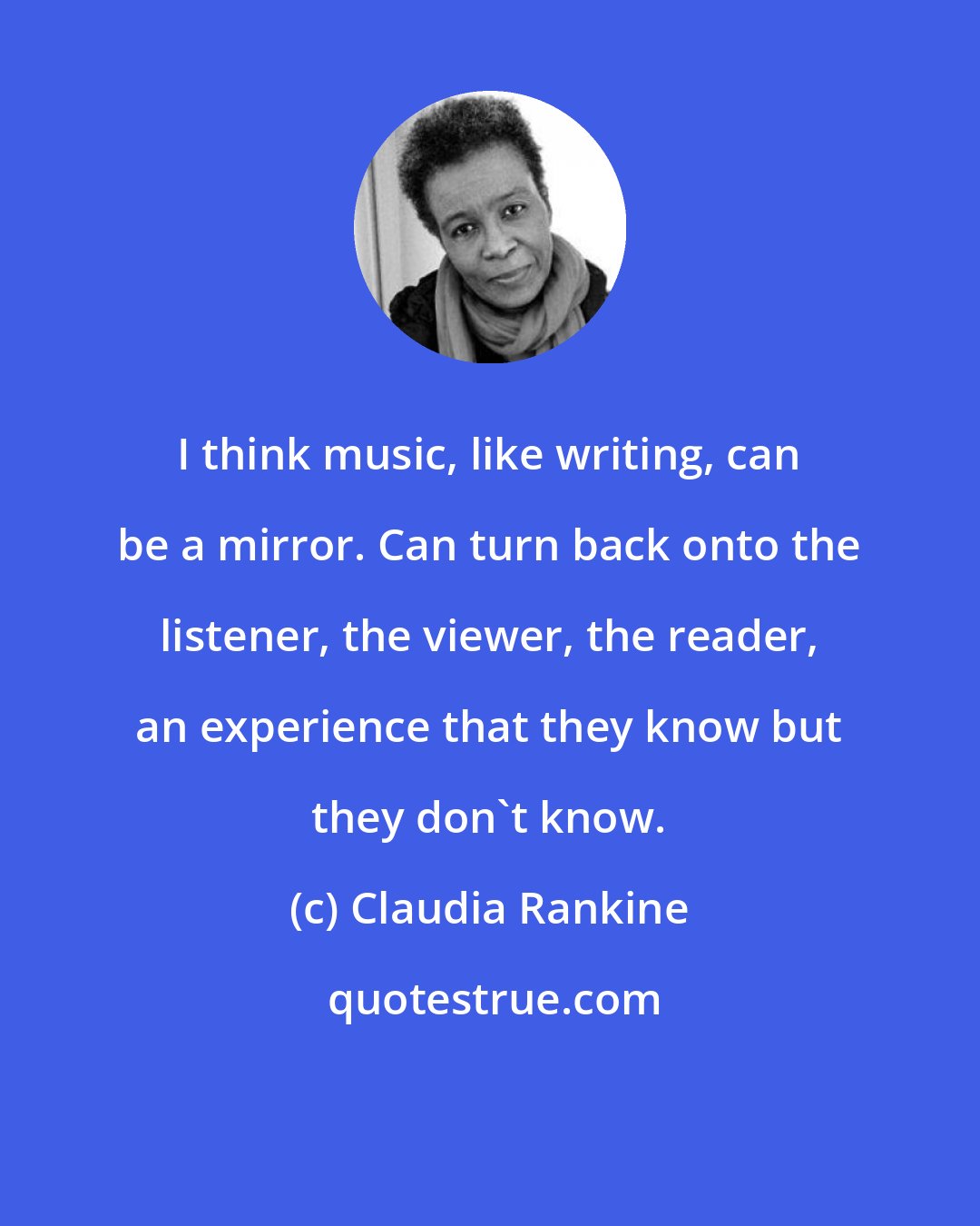 Claudia Rankine: I think music, like writing, can be a mirror. Can turn back onto the listener, the viewer, the reader, an experience that they know but they don't know.