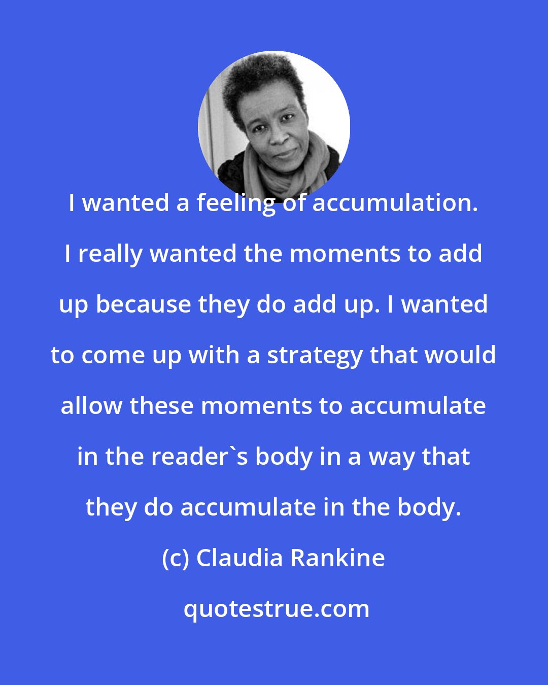 Claudia Rankine: I wanted a feeling of accumulation. I really wanted the moments to add up because they do add up. I wanted to come up with a strategy that would allow these moments to accumulate in the reader's body in a way that they do accumulate in the body.