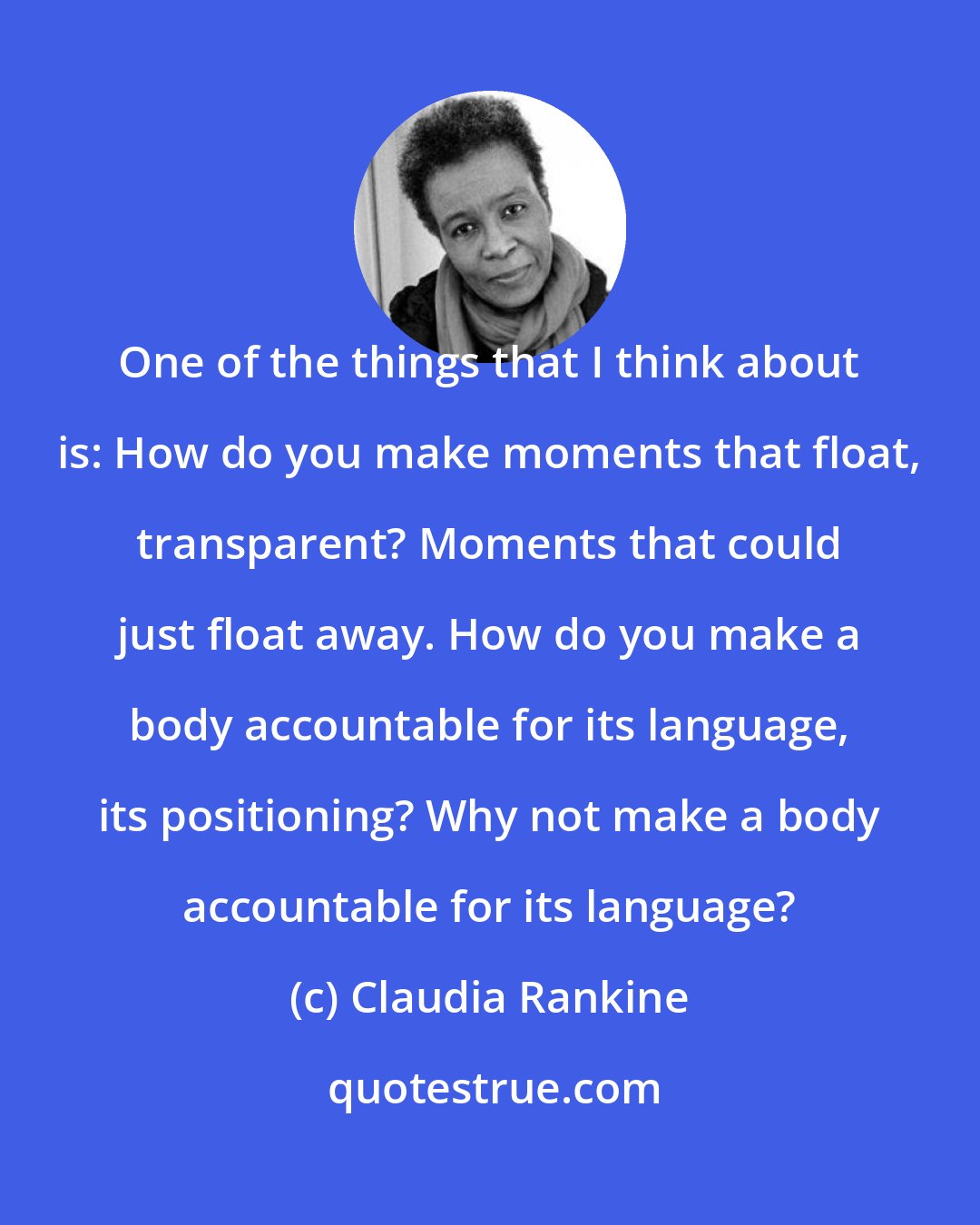 Claudia Rankine: One of the things that I think about is: How do you make moments that float, transparent? Moments that could just float away. How do you make a body accountable for its language, its positioning? Why not make a body accountable for its language?