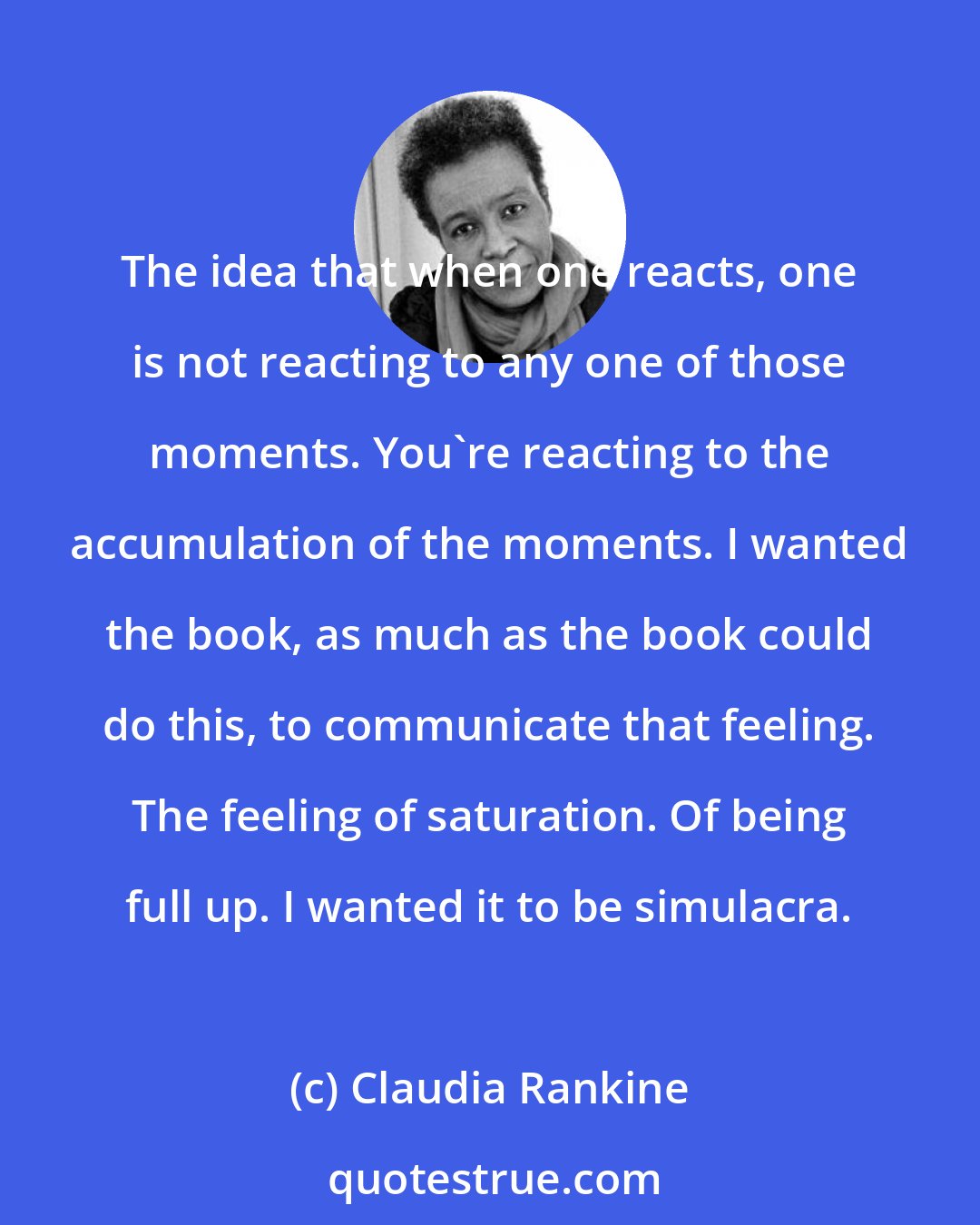 Claudia Rankine: The idea that when one reacts, one is not reacting to any one of those moments. You're reacting to the accumulation of the moments. I wanted the book, as much as the book could do this, to communicate that feeling. The feeling of saturation. Of being full up. I wanted it to be simulacra.