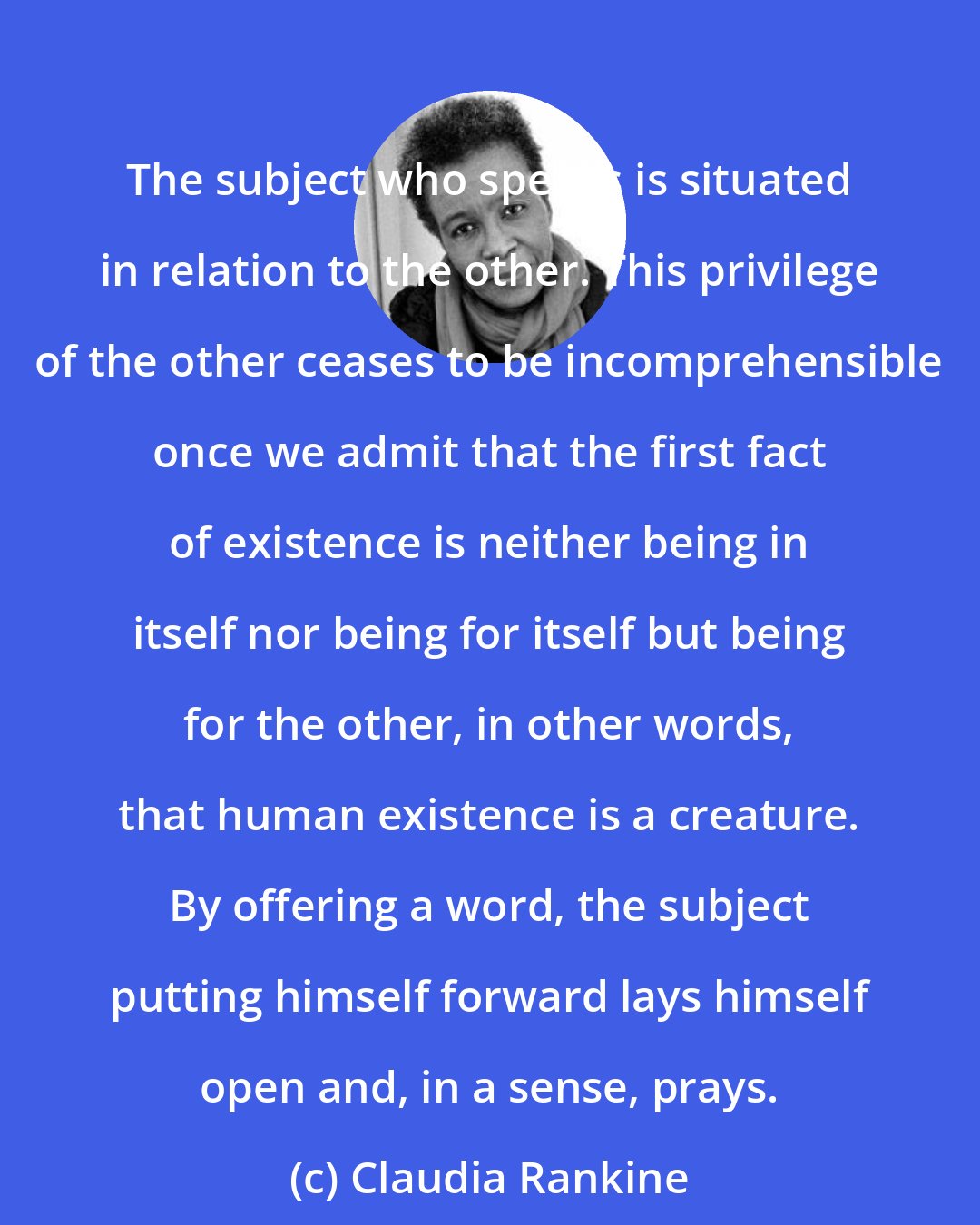 Claudia Rankine: The subject who speaks is situated in relation to the other. This privilege of the other ceases to be incomprehensible once we admit that the first fact of existence is neither being in itself nor being for itself but being for the other, in other words, that human existence is a creature. By offering a word, the subject putting himself forward lays himself open and, in a sense, prays.