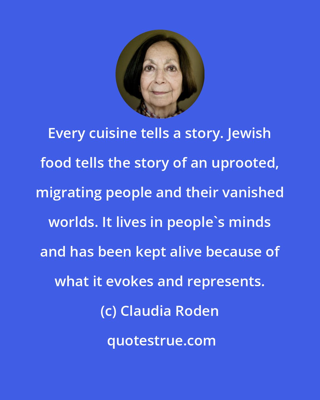 Claudia Roden: Every cuisine tells a story. Jewish food tells the story of an uprooted, migrating people and their vanished worlds. It lives in people's minds and has been kept alive because of what it evokes and represents.