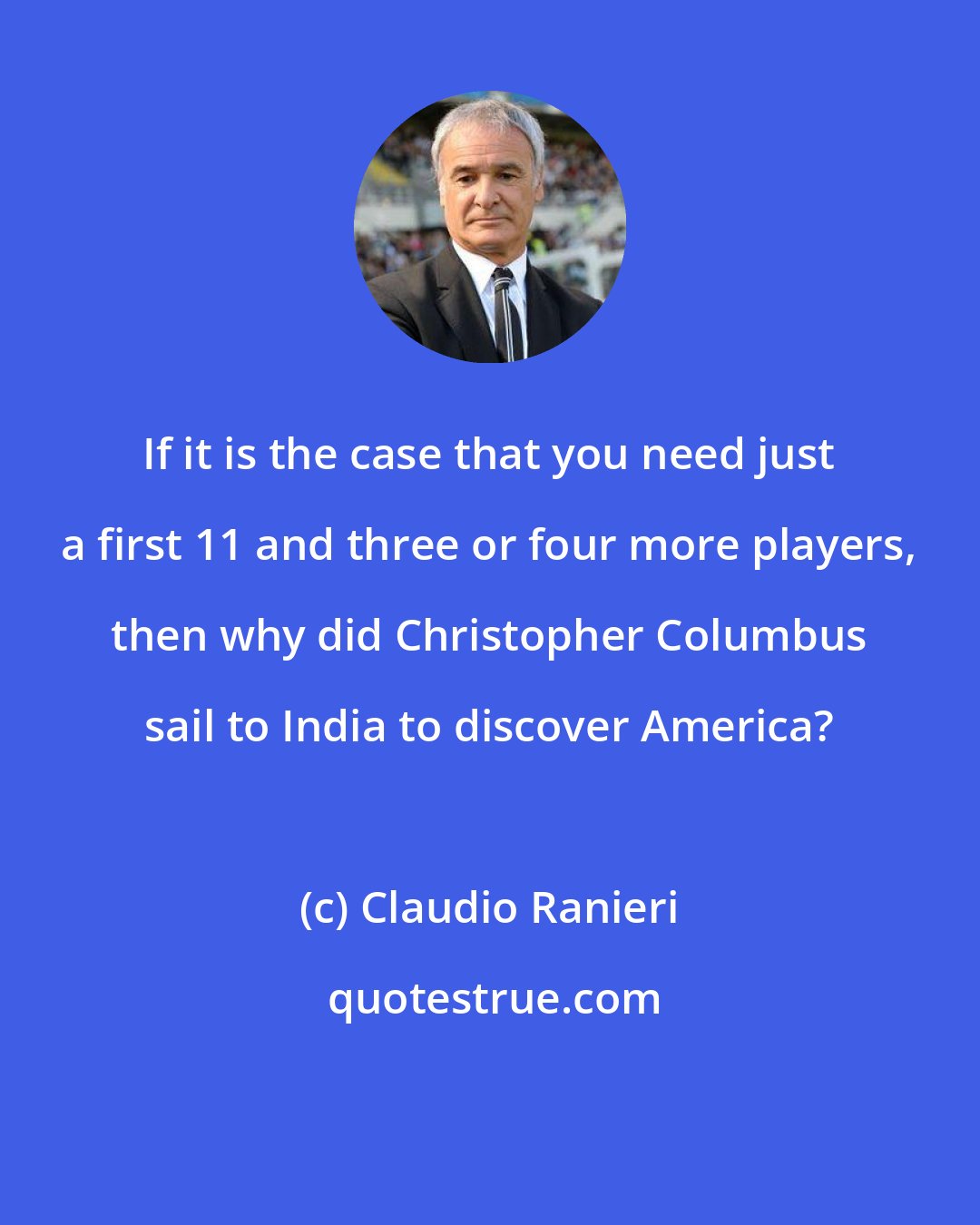 Claudio Ranieri: If it is the case that you need just a first 11 and three or four more players, then why did Christopher Columbus sail to India to discover America?