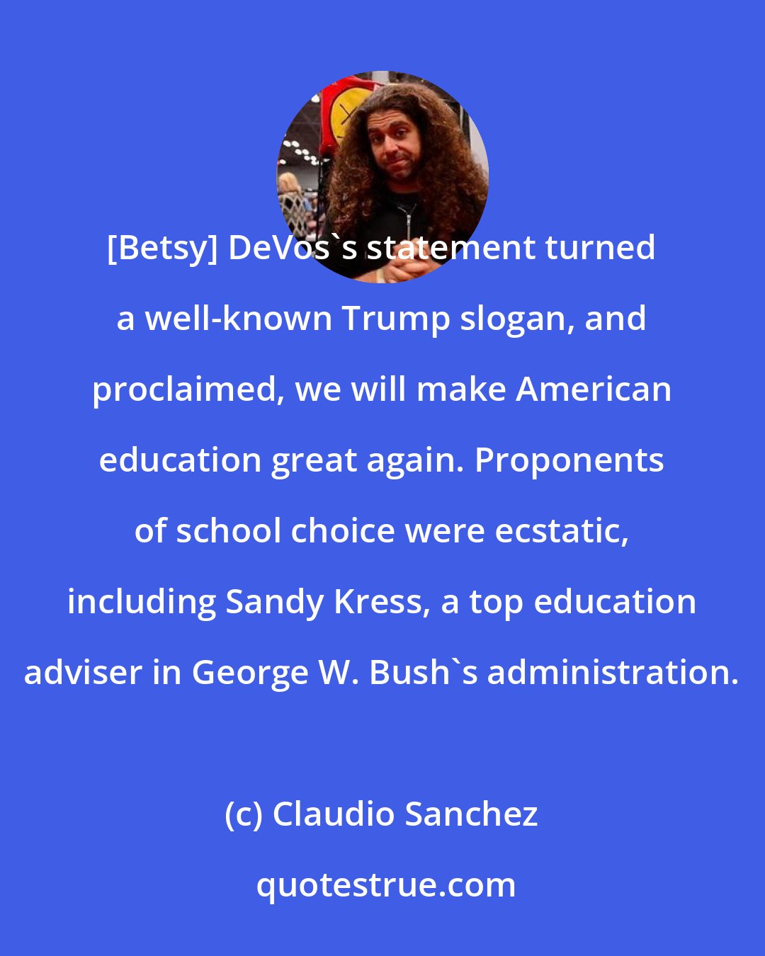 Claudio Sanchez: [Betsy] DeVos's statement turned a well-known Trump slogan, and proclaimed, we will make American education great again. Proponents of school choice were ecstatic, including Sandy Kress, a top education adviser in George W. Bush's administration.
