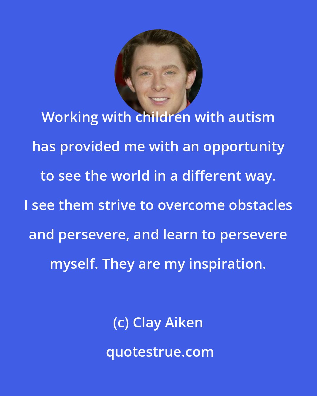 Clay Aiken: Working with children with autism has provided me with an opportunity to see the world in a different way. I see them strive to overcome obstacles and persevere, and learn to persevere myself. They are my inspiration.
