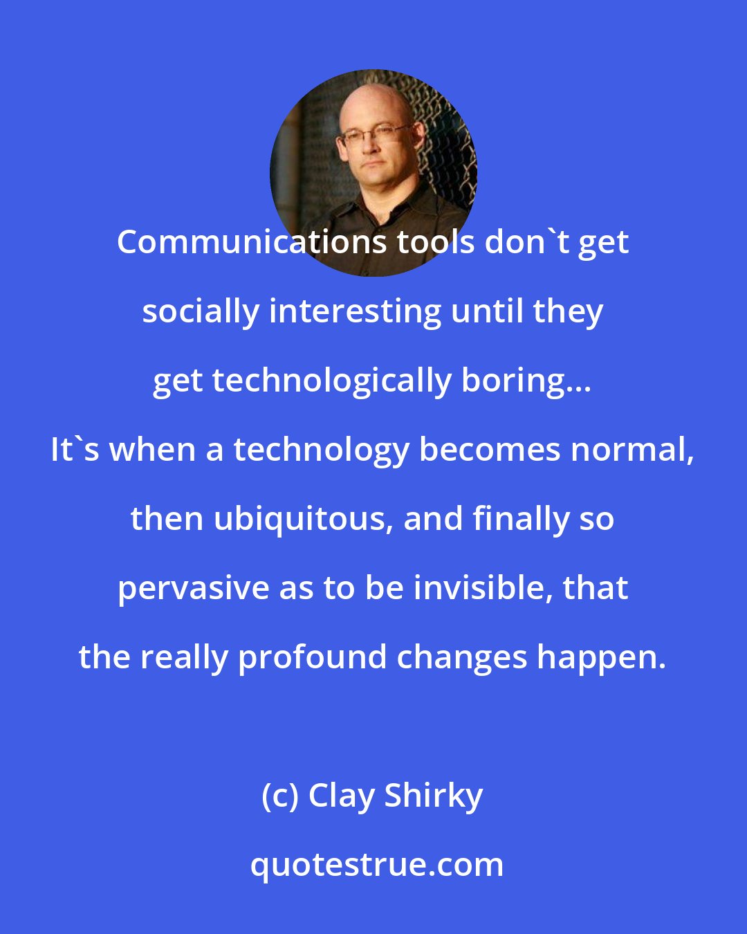 Clay Shirky: Communications tools don't get socially interesting until they get technologically boring... It's when a technology becomes normal, then ubiquitous, and finally so pervasive as to be invisible, that the really profound changes happen.