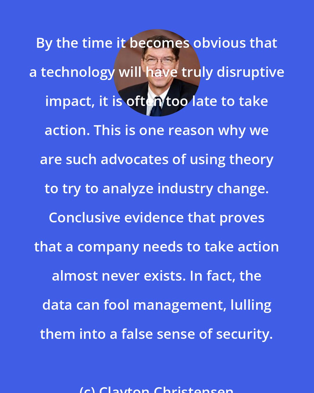 Clayton Christensen: By the time it becomes obvious that a technology will have truly disruptive impact, it is often too late to take action. This is one reason why we are such advocates of using theory to try to analyze industry change. Conclusive evidence that proves that a company needs to take action almost never exists. In fact, the data can fool management, lulling them into a false sense of security.