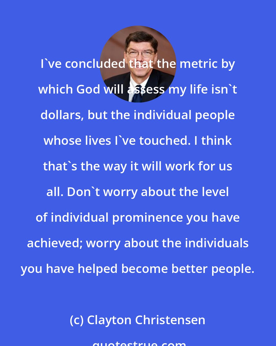 Clayton Christensen: I've concluded that the metric by which God will assess my life isn't dollars, but the individual people whose lives I've touched. I think that's the way it will work for us all. Don't worry about the level of individual prominence you have achieved; worry about the individuals you have helped become better people.