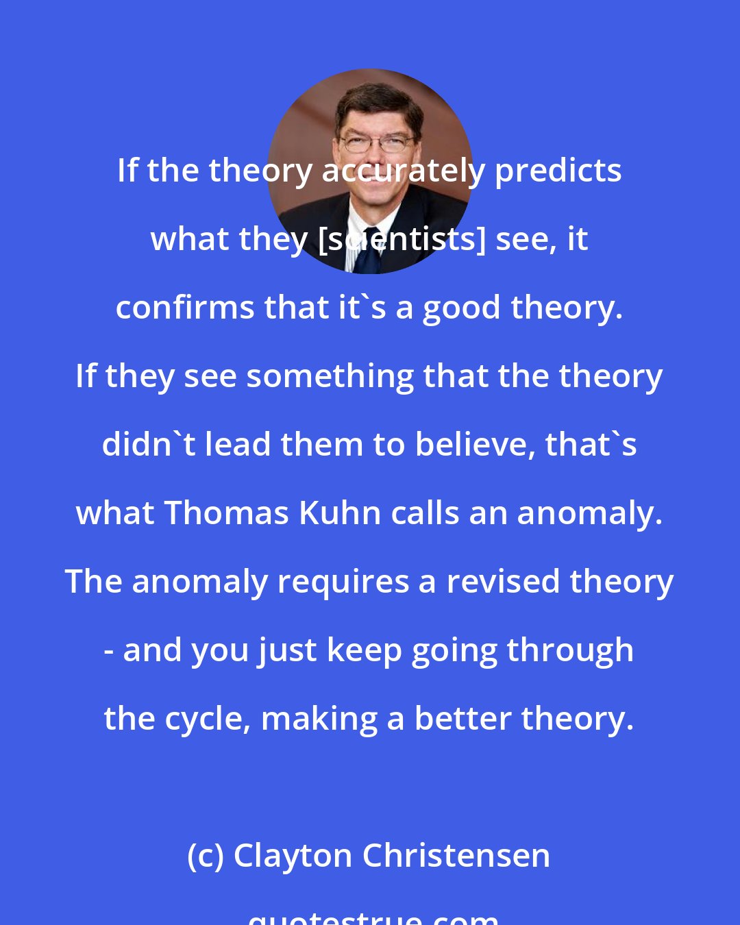 Clayton Christensen: If the theory accurately predicts what they [scientists] see, it confirms that it's a good theory. If they see something that the theory didn't lead them to believe, that's what Thomas Kuhn calls an anomaly. The anomaly requires a revised theory - and you just keep going through the cycle, making a better theory.