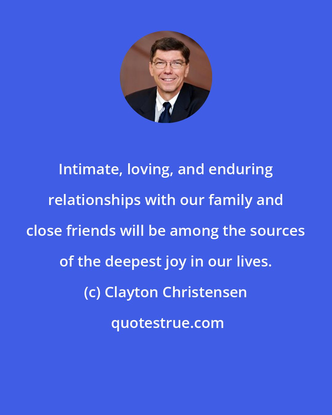 Clayton Christensen: Intimate, loving, and enduring relationships with our family and close friends will be among the sources of the deepest joy in our lives.