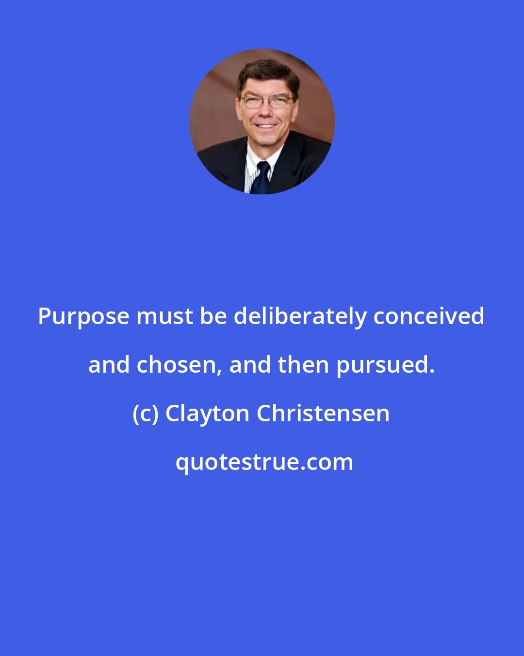 Clayton Christensen: Purpose must be deliberately conceived and chosen, and then pursued.