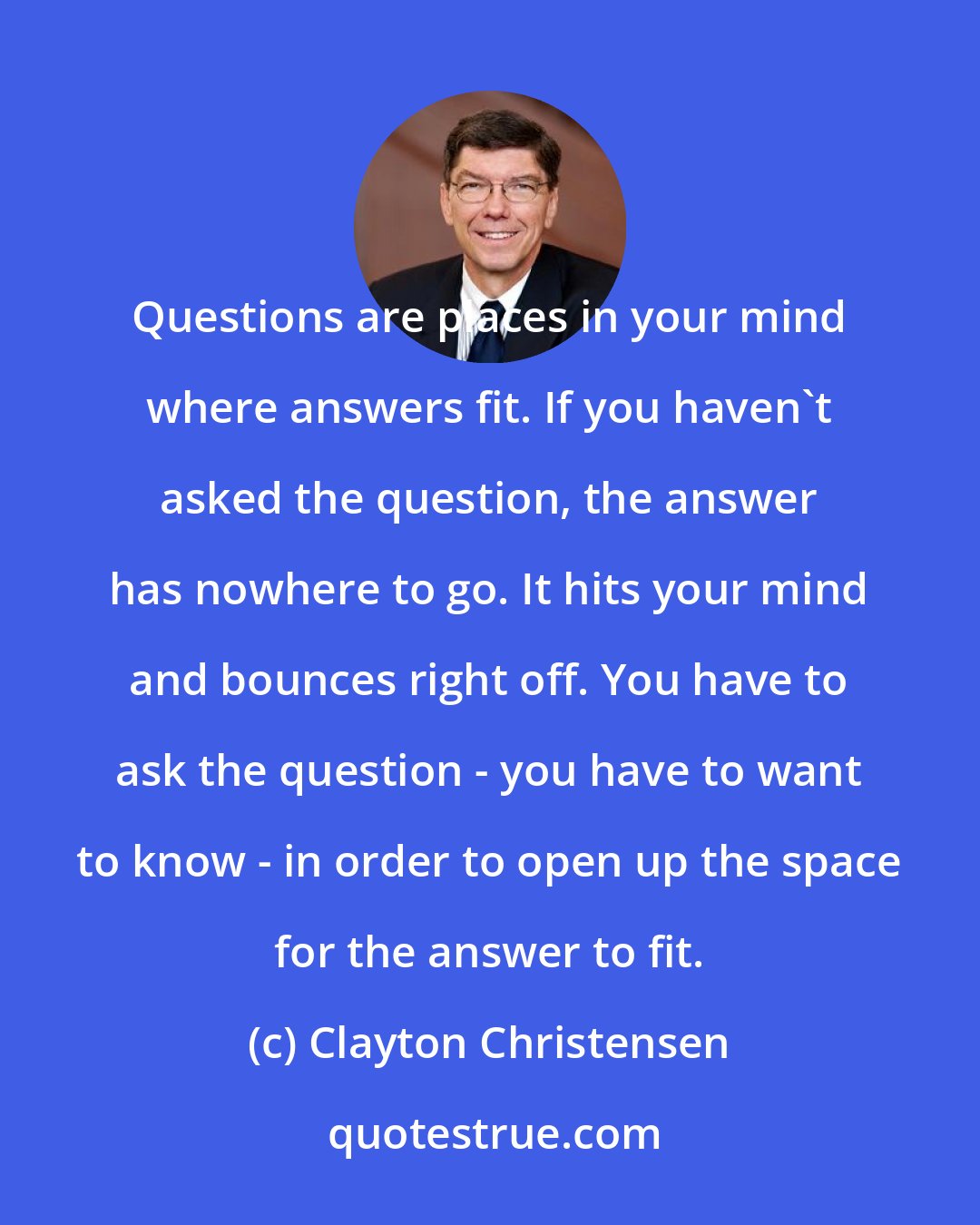 Clayton Christensen: Questions are places in your mind where answers fit. If you haven't asked the question, the answer has nowhere to go. It hits your mind and bounces right off. You have to ask the question - you have to want to know - in order to open up the space for the answer to fit.