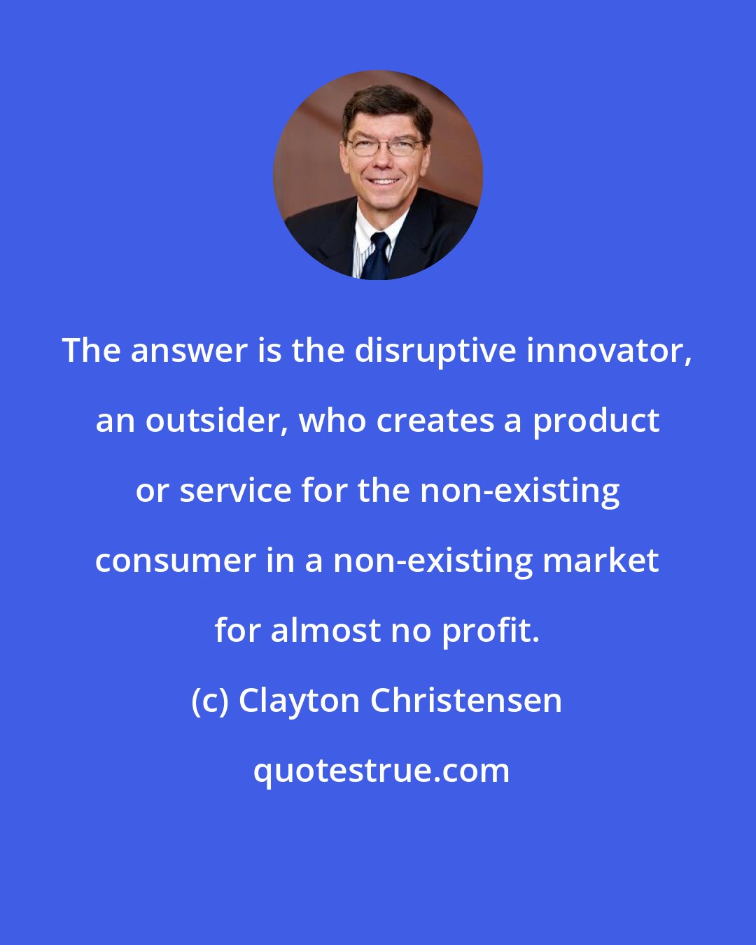 Clayton Christensen: The answer is the disruptive innovator, an outsider, who creates a product or service for the non-existing consumer in a non-existing market for almost no profit.