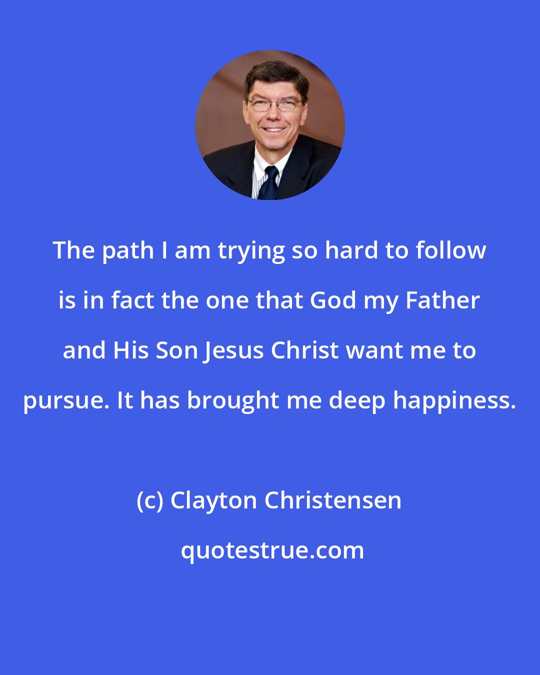 Clayton Christensen: The path I am trying so hard to follow is in fact the one that God my Father and His Son Jesus Christ want me to pursue. It has brought me deep happiness.