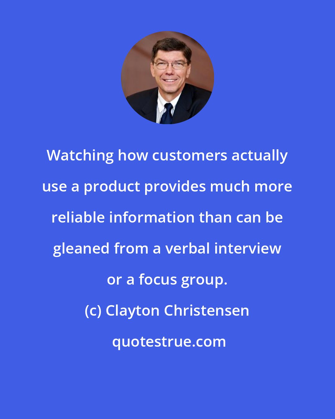 Clayton Christensen: Watching how customers actually use a product provides much more reliable information than can be gleaned from a verbal interview or a focus group.