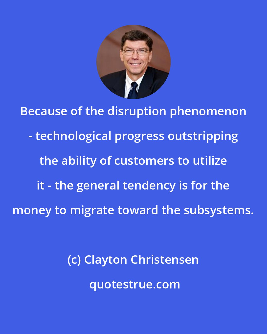 Clayton Christensen: Because of the disruption phenomenon - technological progress outstripping the ability of customers to utilize it - the general tendency is for the money to migrate toward the subsystems.