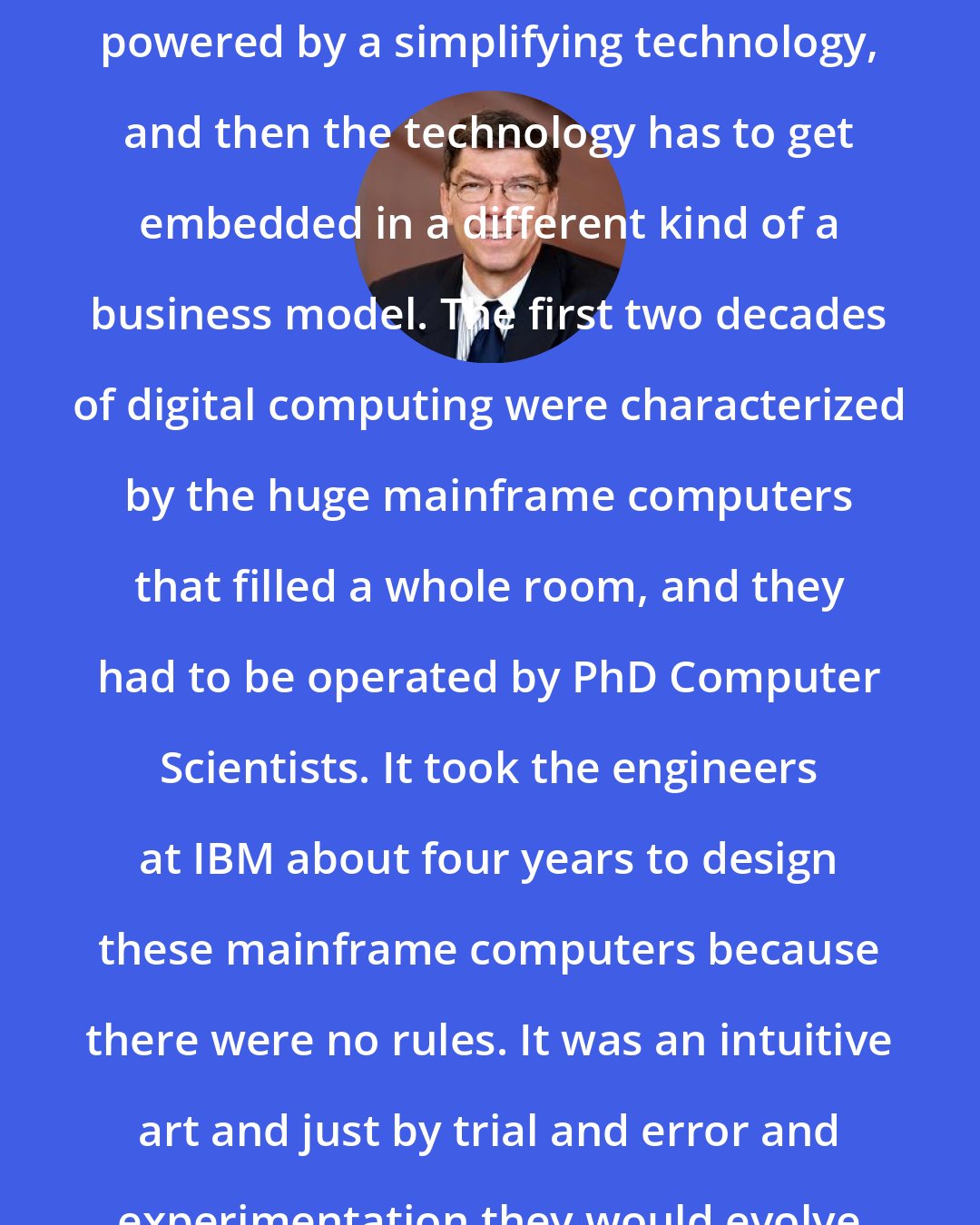 Clayton Christensen: Every disruptive innovation is powered by a simplifying technology, and then the technology has to get embedded in a different kind of a business model. The first two decades of digital computing were characterized by the huge mainframe computers that filled a whole room, and they had to be operated by PhD Computer Scientists. It took the engineers at IBM about four years to design these mainframe computers because there were no rules. It was an intuitive art and just by trial and error and experimentation they would evolve to a computer that worked.