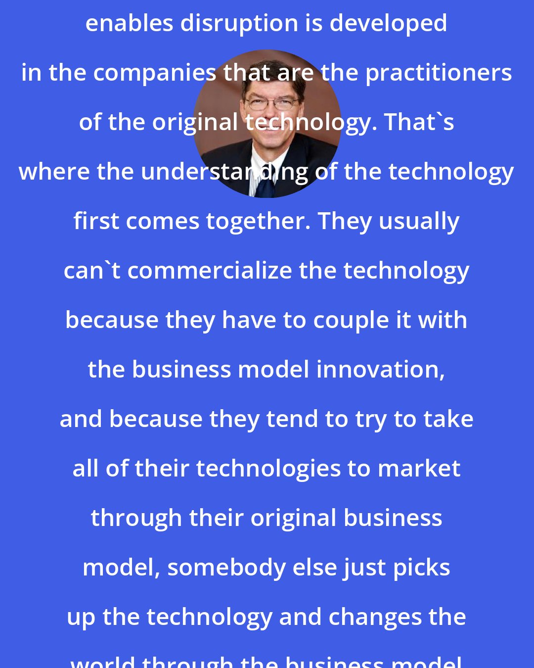 Clayton Christensen: Generally, the technology that enables disruption is developed in the companies that are the practitioners of the original technology. That's where the understanding of the technology first comes together. They usually can't commercialize the technology because they have to couple it with the business model innovation, and because they tend to try to take all of their technologies to market through their original business model, somebody else just picks up the technology and changes the world through the business model innovation.