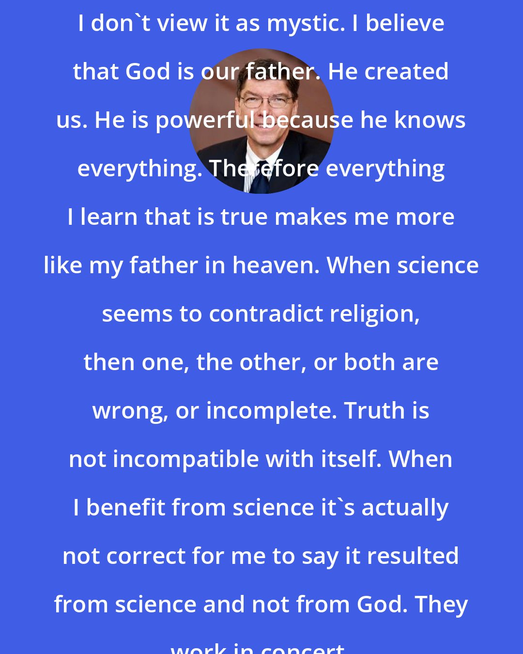 Clayton Christensen: I don't view it as mystic. I believe that God is our father. He created us. He is powerful because he knows everything. Therefore everything I learn that is true makes me more like my father in heaven. When science seems to contradict religion, then one, the other, or both are wrong, or incomplete. Truth is not incompatible with itself. When I benefit from science it's actually not correct for me to say it resulted from science and not from God. They work in concert.