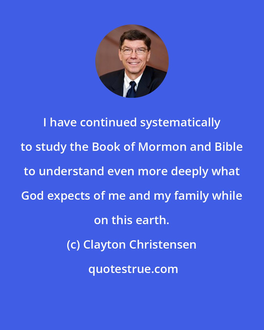 Clayton Christensen: I have continued systematically to study the Book of Mormon and Bible to understand even more deeply what God expects of me and my family while on this earth.