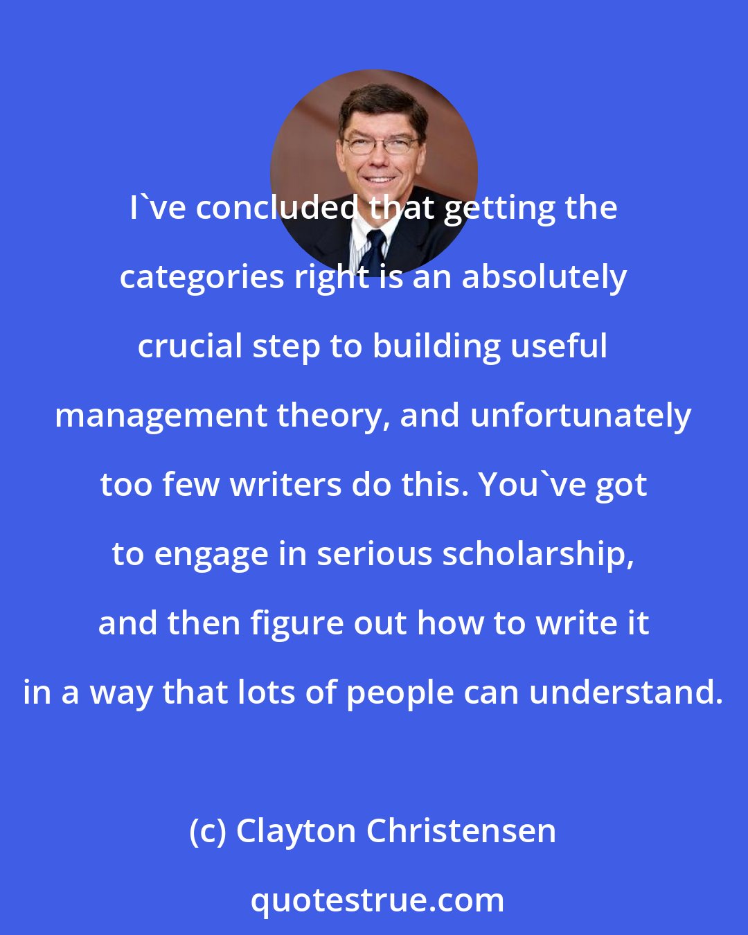 Clayton Christensen: I've concluded that getting the categories right is an absolutely crucial step to building useful management theory, and unfortunately too few writers do this. You've got to engage in serious scholarship, and then figure out how to write it in a way that lots of people can understand.