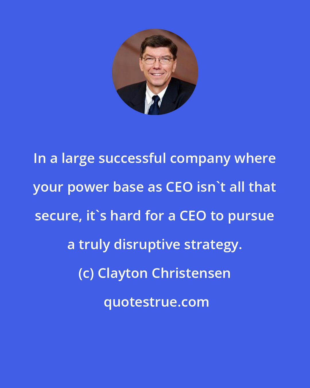 Clayton Christensen: In a large successful company where your power base as CEO isn't all that secure, it's hard for a CEO to pursue a truly disruptive strategy.