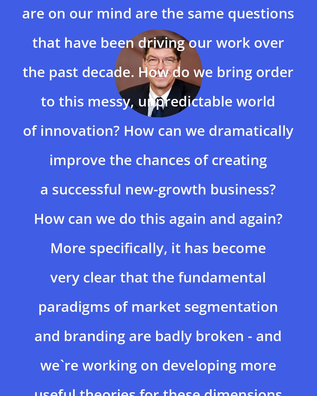 Clayton Christensen: In general, the questions that are on our mind are the same questions that have been driving our work over the past decade. How do we bring order to this messy, unpredictable world of innovation? How can we dramatically improve the chances of creating a successful new-growth business? How can we do this again and again? More specifically, it has become very clear that the fundamental paradigms of market segmentation and branding are badly broken - and we're working on developing more useful theories for these dimensions of innovation.