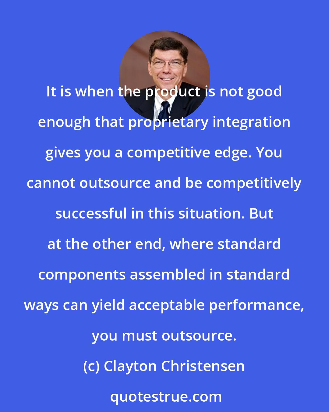 Clayton Christensen: It is when the product is not good enough that proprietary integration gives you a competitive edge. You cannot outsource and be competitively successful in this situation. But at the other end, where standard components assembled in standard ways can yield acceptable performance, you must outsource.