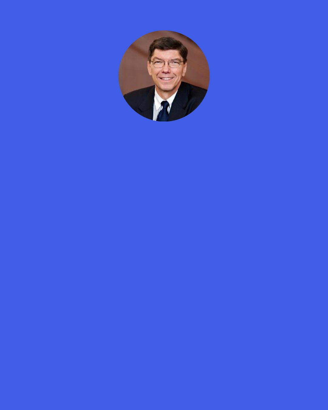 Clayton Christensen: Often they [writers on the study of management] have a point of view based upon intuition and experience. They then offer a cadence of two-paragraph examples carefully selected to "prove" their theory, and then they write "one size fits all" books. The message is, "If you'd do what these companies did, you'd be successful too."