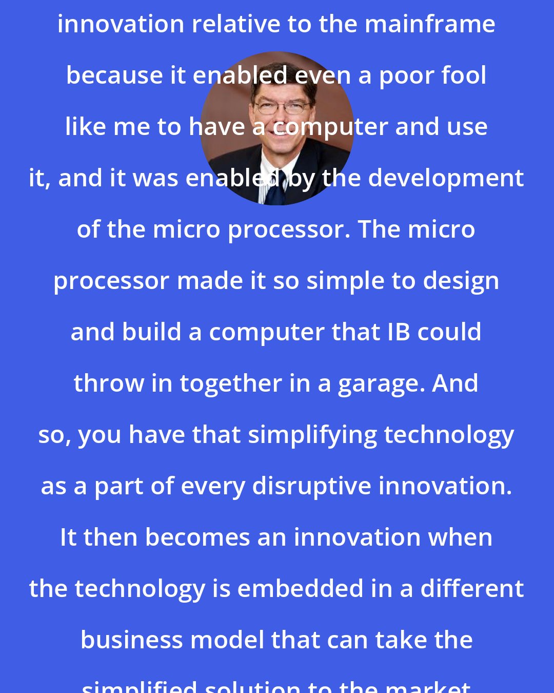 Clayton Christensen: The personal computer was a disruptive innovation relative to the mainframe because it enabled even a poor fool like me to have a computer and use it, and it was enabled by the development of the micro processor. The micro processor made it so simple to design and build a computer that IB could throw in together in a garage. And so, you have that simplifying technology as a part of every disruptive innovation. It then becomes an innovation when the technology is embedded in a different business model that can take the simplified solution to the market in a cost-effective way.