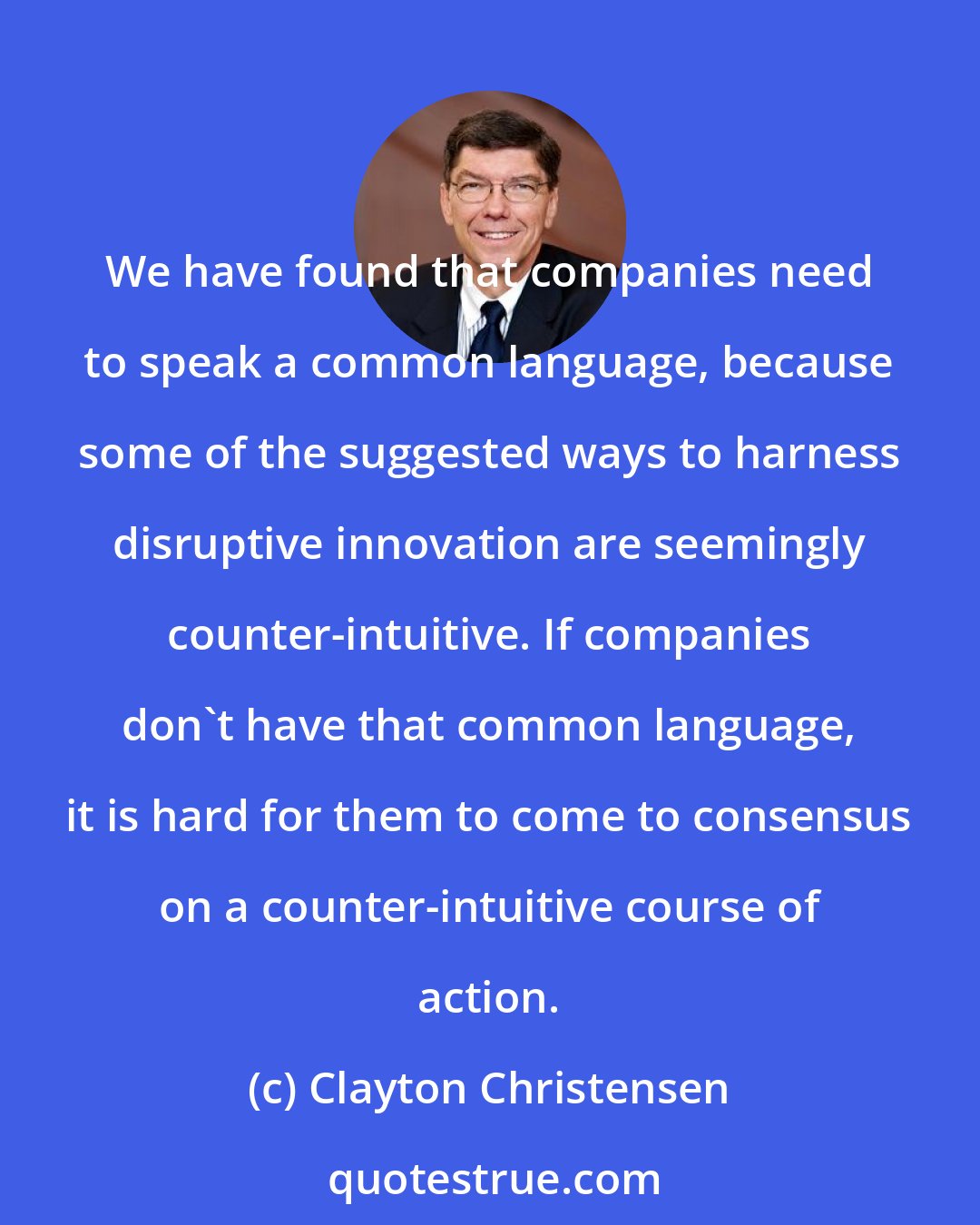 Clayton Christensen: We have found that companies need to speak a common language, because some of the suggested ways to harness disruptive innovation are seemingly counter-intuitive. If companies don't have that common language, it is hard for them to come to consensus on a counter-intuitive course of action.