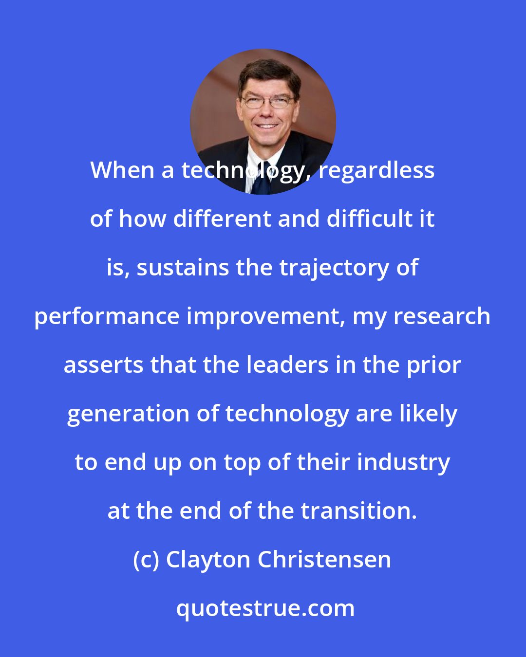 Clayton Christensen: When a technology, regardless of how different and difficult it is, sustains the trajectory of performance improvement, my research asserts that the leaders in the prior generation of technology are likely to end up on top of their industry at the end of the transition.