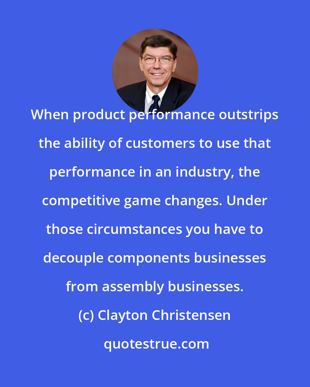 Clayton Christensen: When product performance outstrips the ability of customers to use that performance in an industry, the competitive game changes. Under those circumstances you have to decouple components businesses from assembly businesses.