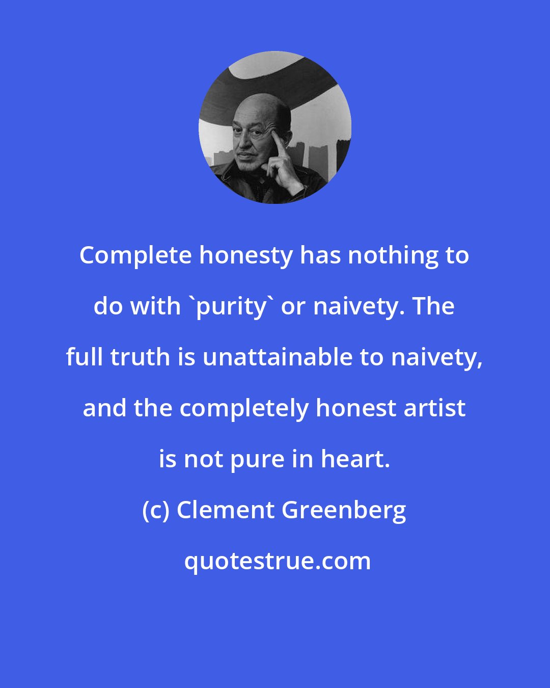 Clement Greenberg: Complete honesty has nothing to do with 'purity' or naivety. The full truth is unattainable to naivety, and the completely honest artist is not pure in heart.