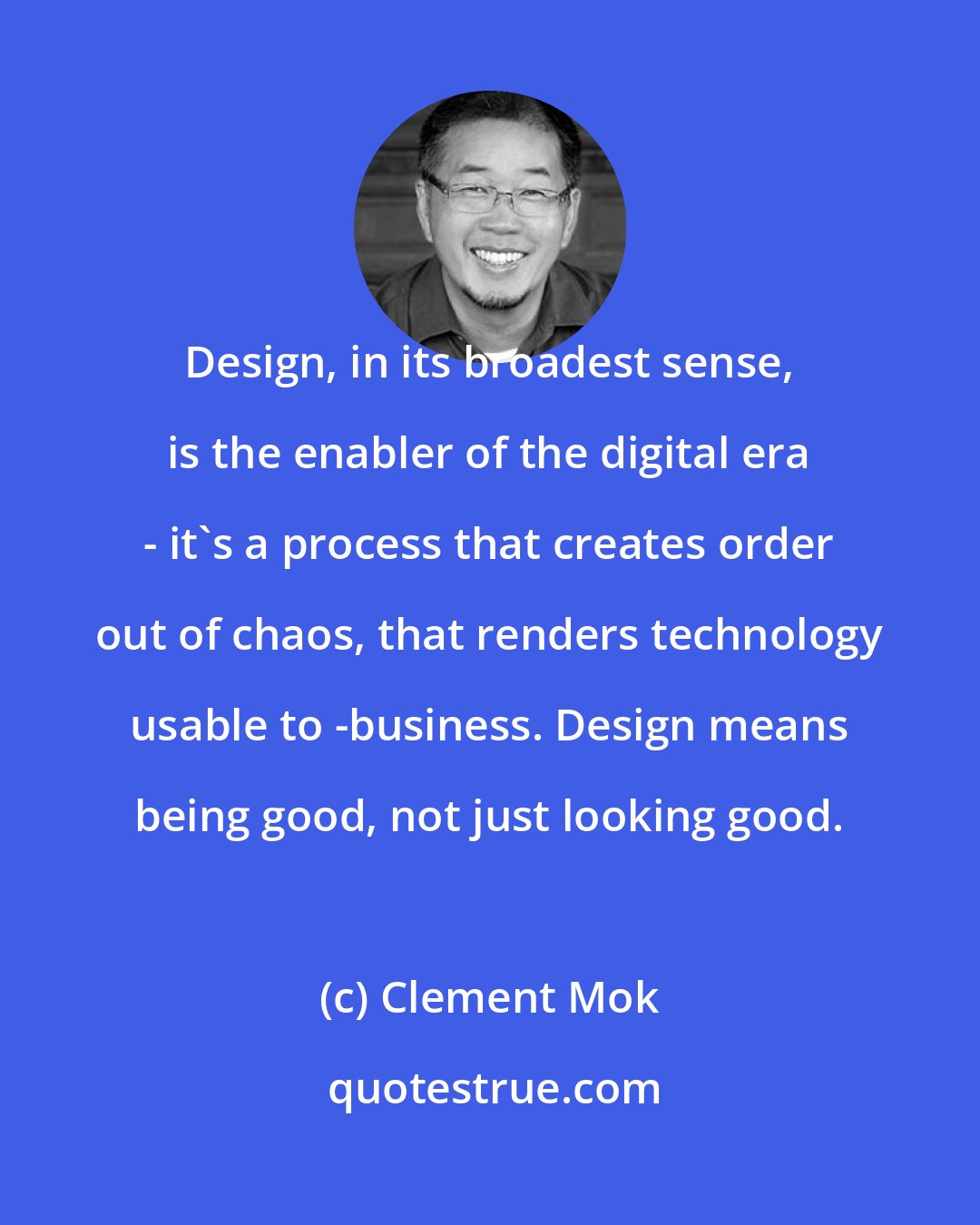 Clement Mok: Design, in its broadest sense, is the enabler of the digital era - it's a process that creates order out of chaos, that renders technology usable to -business. Design means being good, not just looking good.