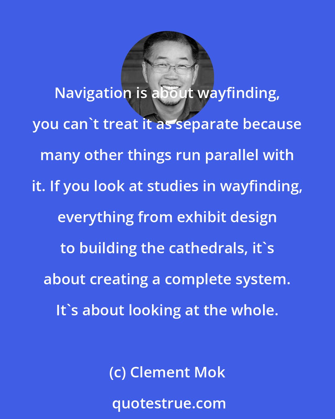 Clement Mok: Navigation is about wayfinding, you can't treat it as separate because many other things run parallel with it. If you look at studies in wayfinding, everything from exhibit design to building the cathedrals, it's about creating a complete system. It's about looking at the whole.