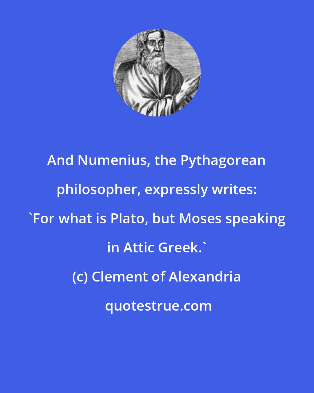 Clement of Alexandria: And Numenius, the Pythagorean philosopher, expressly writes: 'For what is Plato, but Moses speaking in Attic Greek.'