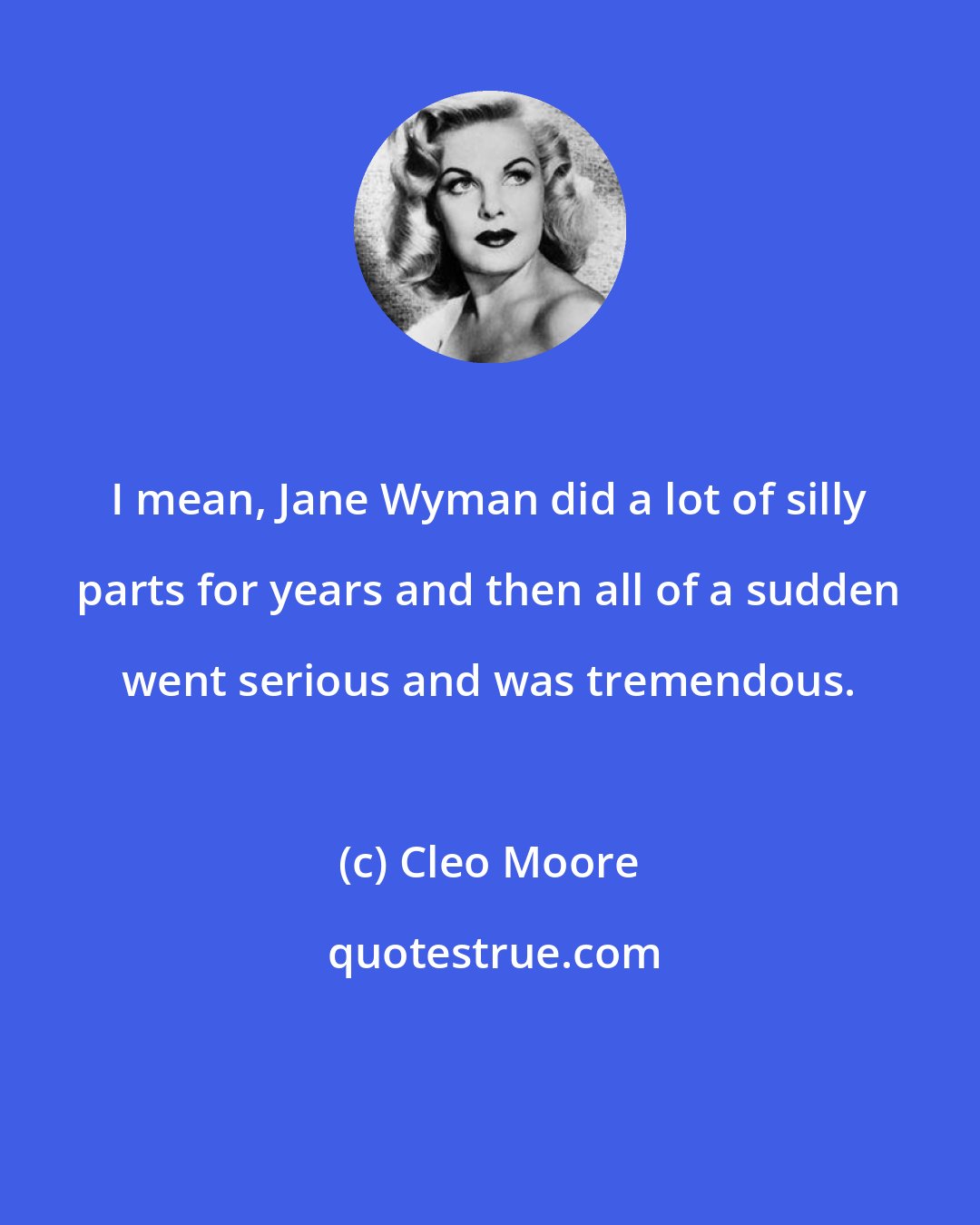 Cleo Moore: I mean, Jane Wyman did a lot of silly parts for years and then all of a sudden went serious and was tremendous.