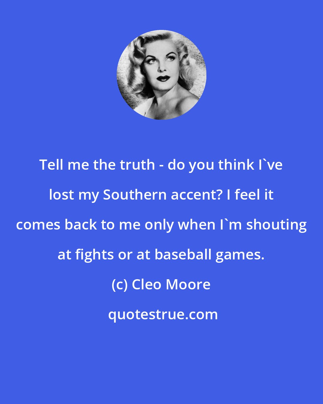 Cleo Moore: Tell me the truth - do you think I've lost my Southern accent? I feel it comes back to me only when I'm shouting at fights or at baseball games.