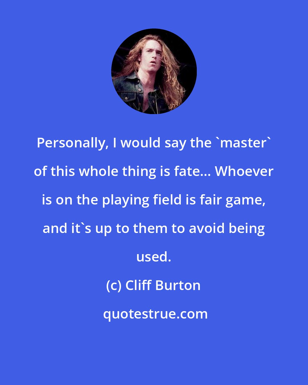 Cliff Burton: Personally, I would say the 'master' of this whole thing is fate... Whoever is on the playing field is fair game, and it's up to them to avoid being used.