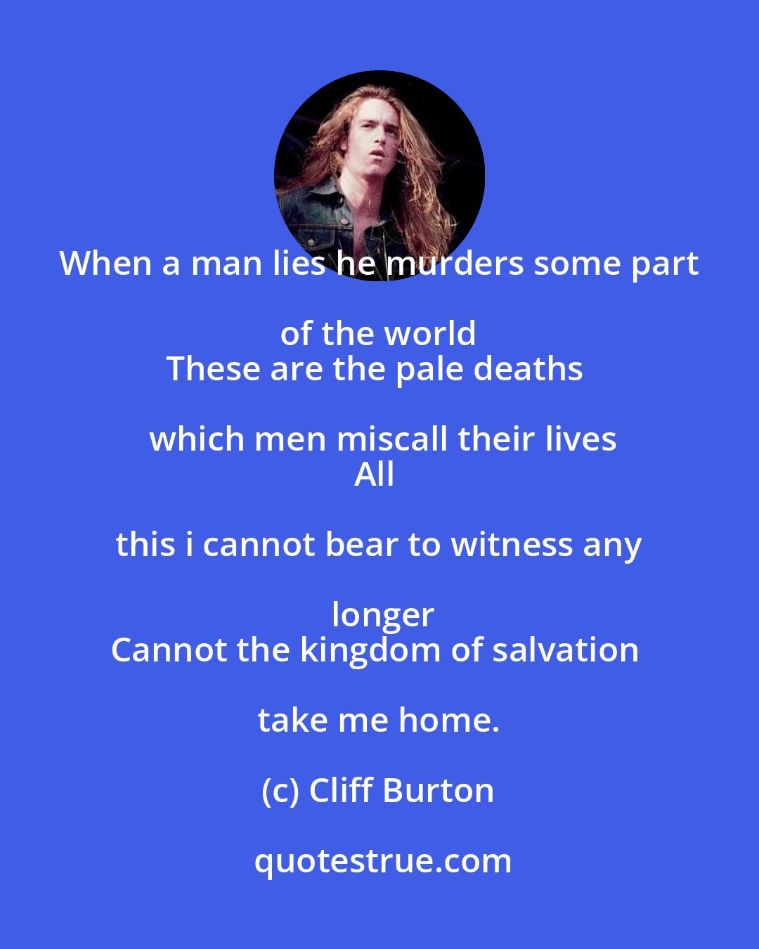 Cliff Burton: When a man lies he murders some part of the world 
These are the pale deaths which men miscall their lives
All this i cannot bear to witness any longer
Cannot the kingdom of salvation take me home.