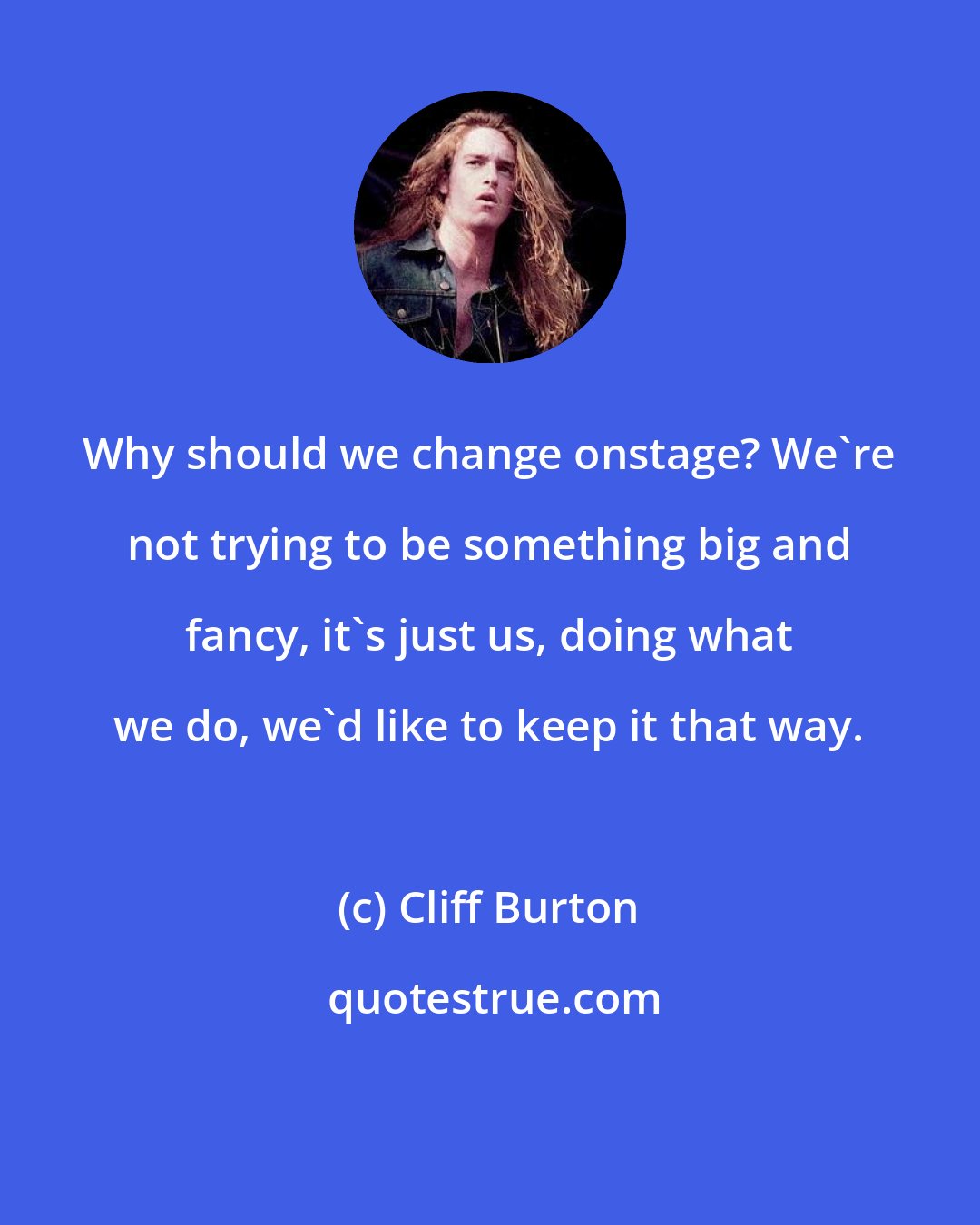 Cliff Burton: Why should we change onstage? We're not trying to be something big and fancy, it's just us, doing what we do, we'd like to keep it that way.