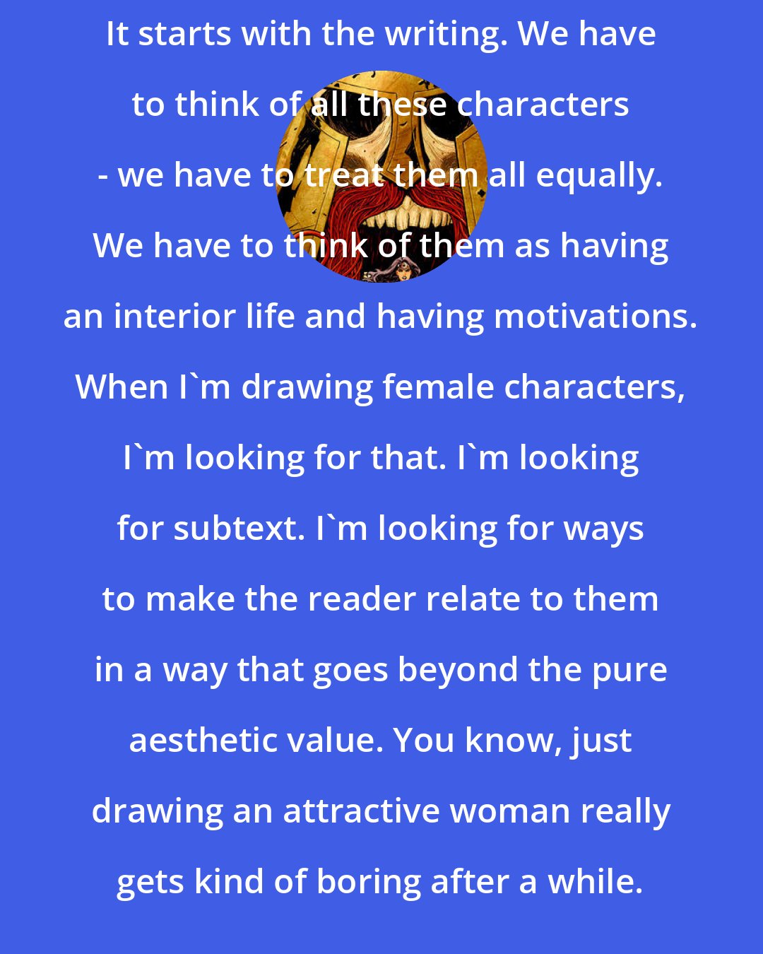 Cliff Chiang: It starts with the writing. We have to think of all these characters - we have to treat them all equally. We have to think of them as having an interior life and having motivations. When I'm drawing female characters, I'm looking for that. I'm looking for subtext. I'm looking for ways to make the reader relate to them in a way that goes beyond the pure aesthetic value. You know, just drawing an attractive woman really gets kind of boring after a while.