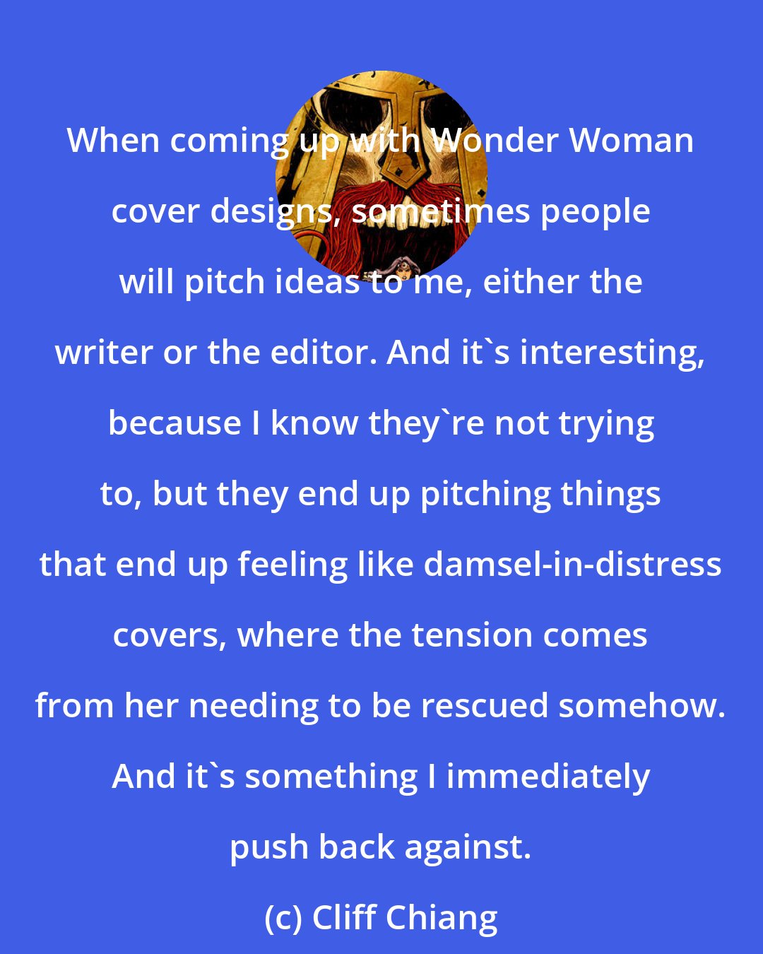 Cliff Chiang: When coming up with Wonder Woman cover designs, sometimes people will pitch ideas to me, either the writer or the editor. And it's interesting, because I know they're not trying to, but they end up pitching things that end up feeling like damsel-in-distress covers, where the tension comes from her needing to be rescued somehow. And it's something I immediately push back against.