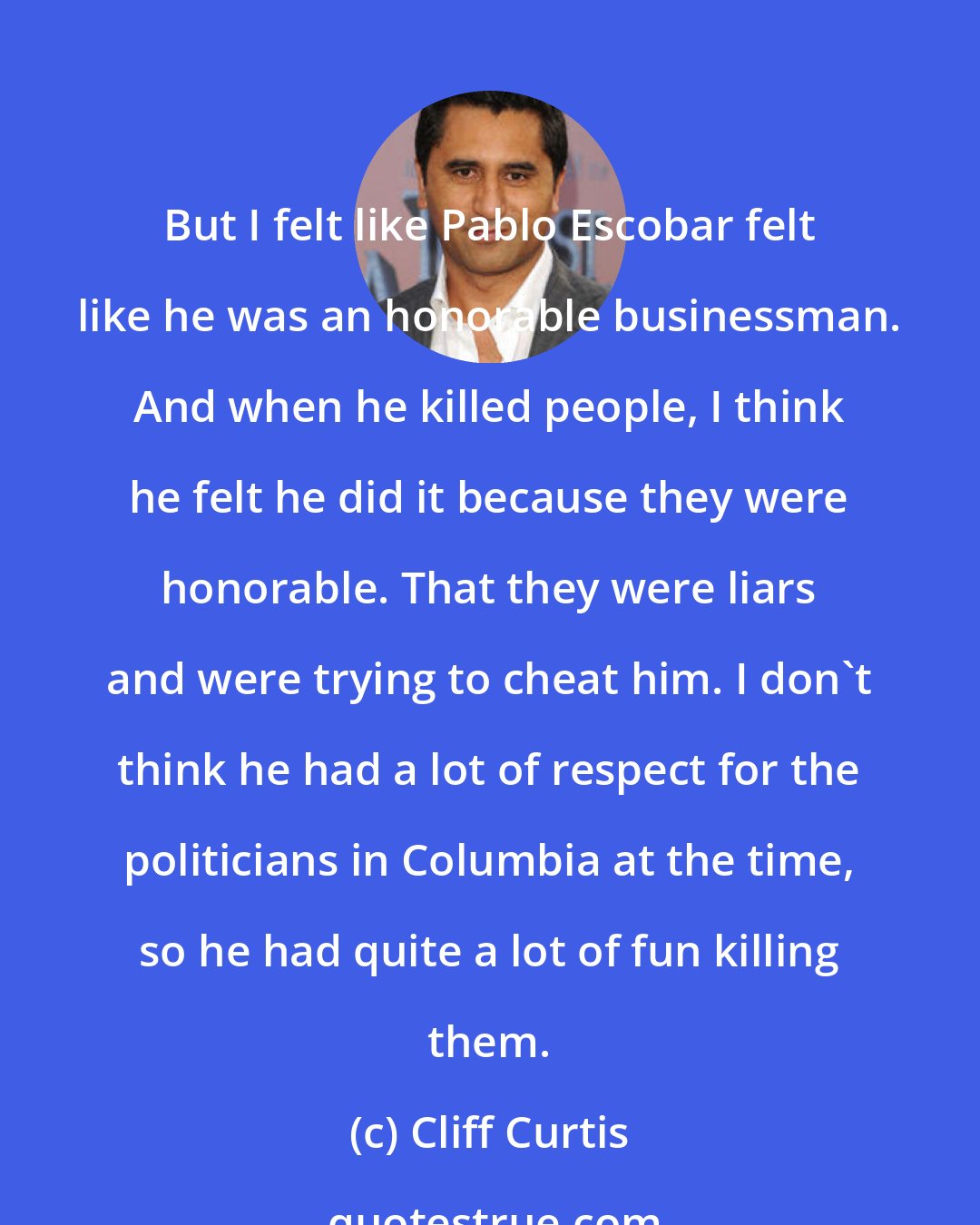 Cliff Curtis: But I felt like Pablo Escobar felt like he was an honorable businessman. And when he killed people, I think he felt he did it because they were honorable. That they were liars and were trying to cheat him. I don't think he had a lot of respect for the politicians in Columbia at the time, so he had quite a lot of fun killing them.