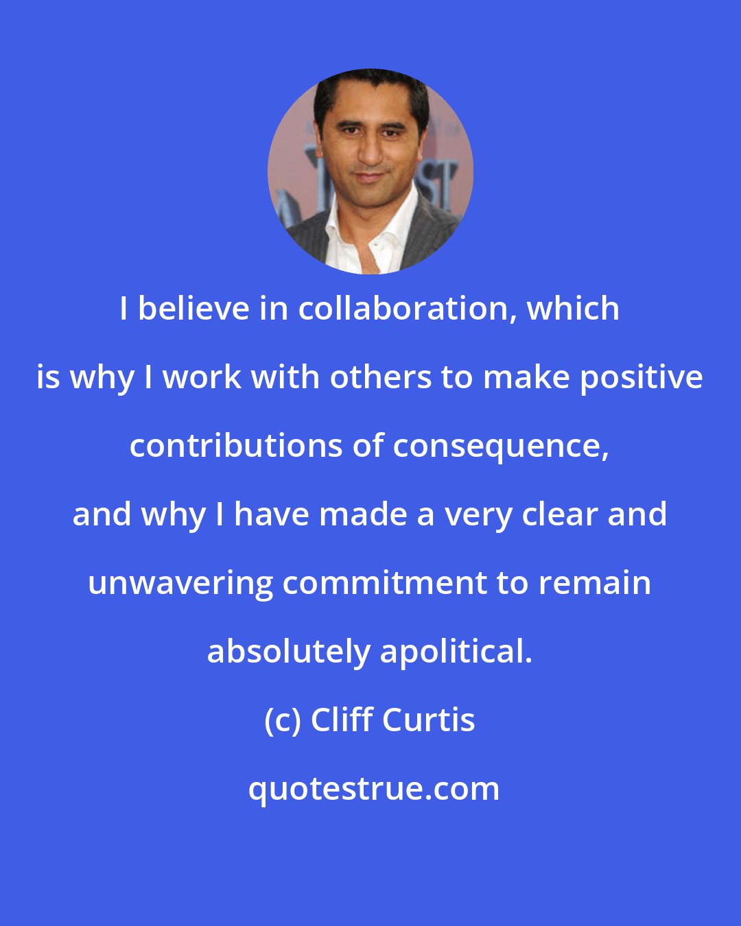 Cliff Curtis: I believe in collaboration, which is why I work with others to make positive contributions of consequence, and why I have made a very clear and unwavering commitment to remain absolutely apolitical.