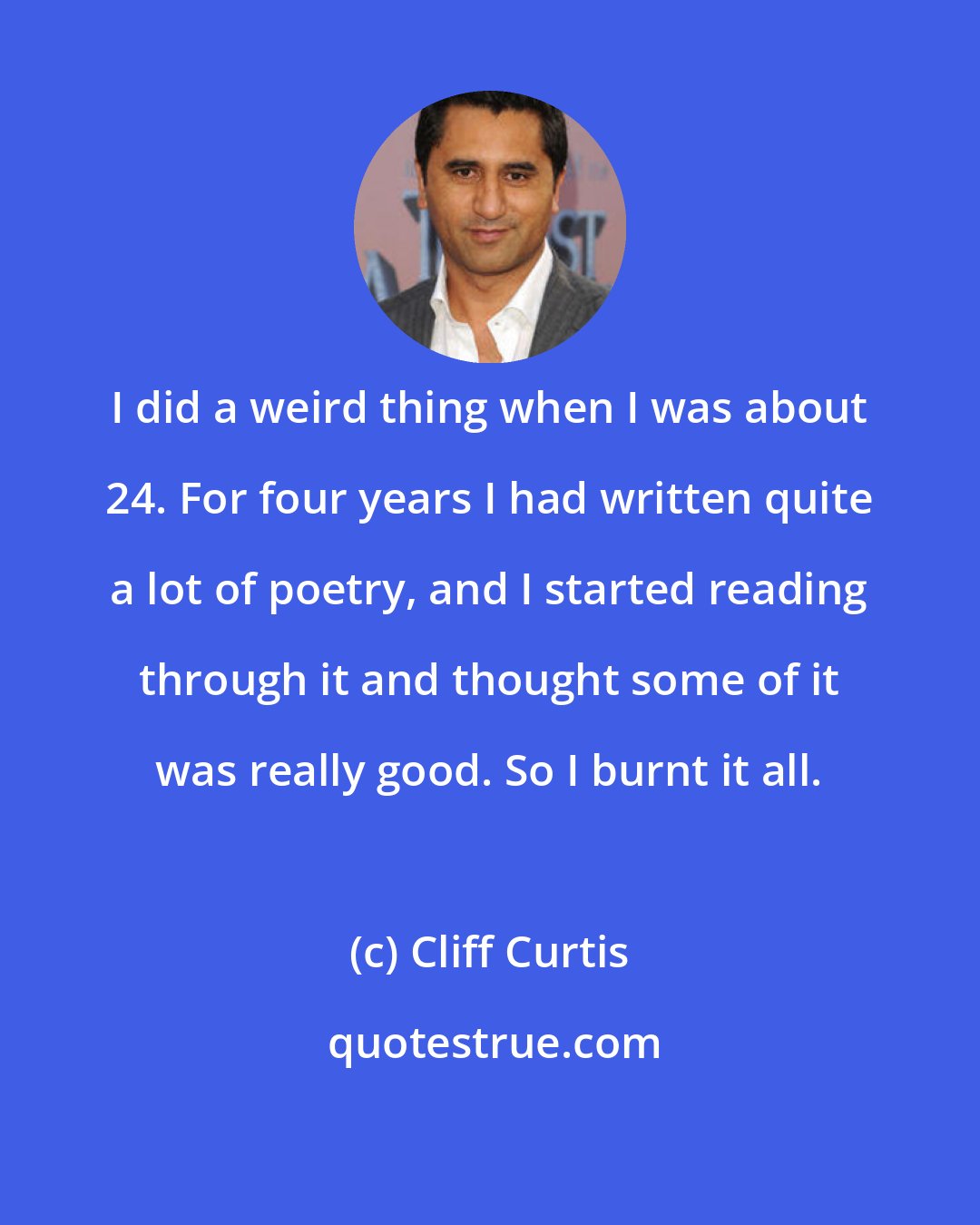 Cliff Curtis: I did a weird thing when I was about 24. For four years I had written quite a lot of poetry, and I started reading through it and thought some of it was really good. So I burnt it all.