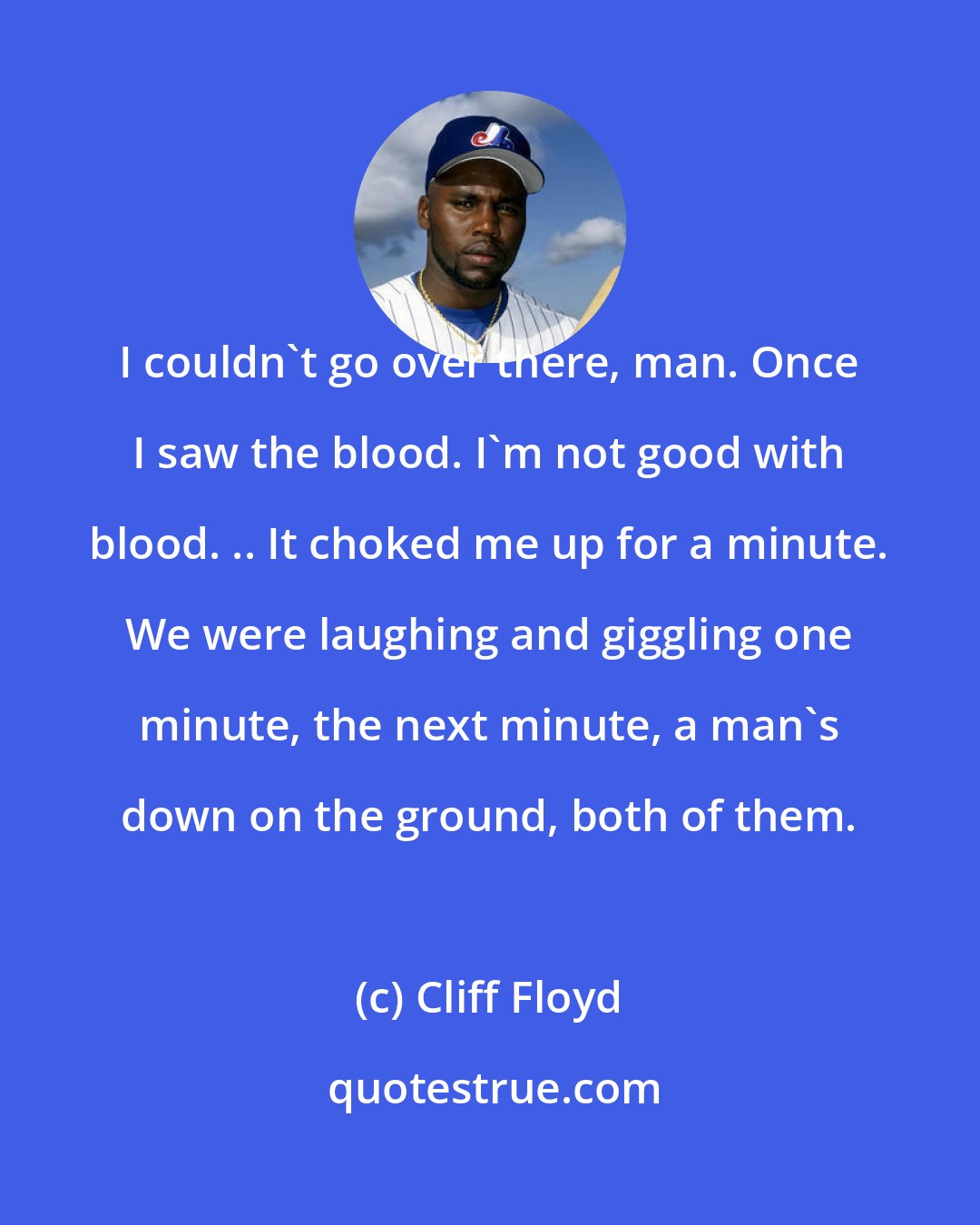 Cliff Floyd: I couldn't go over there, man. Once I saw the blood. I'm not good with blood. .. It choked me up for a minute. We were laughing and giggling one minute, the next minute, a man's down on the ground, both of them.