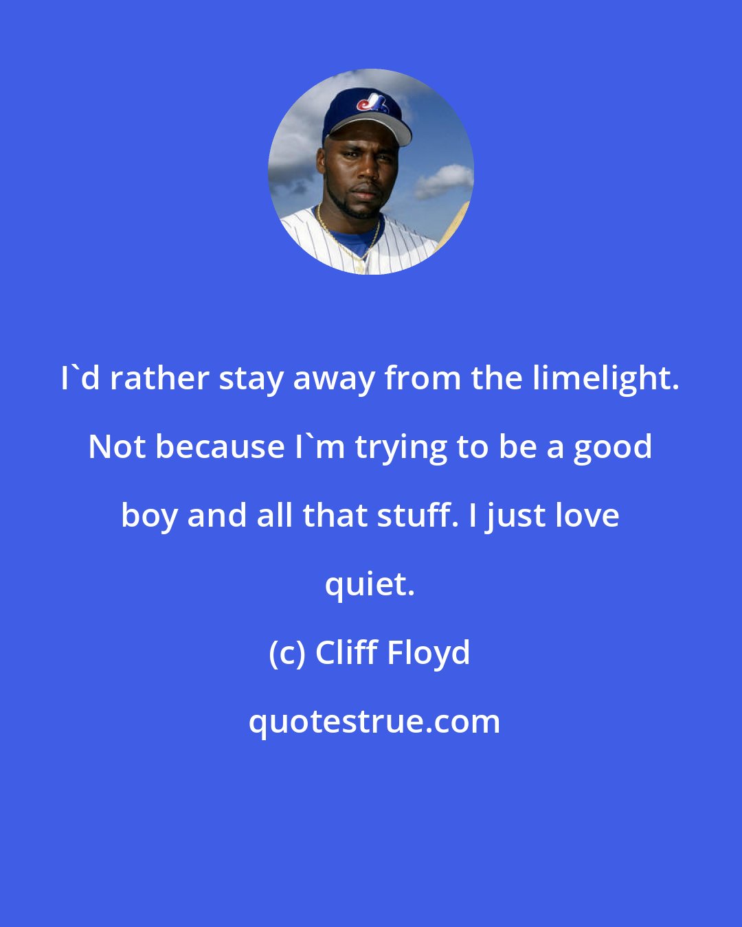 Cliff Floyd: I'd rather stay away from the limelight. Not because I'm trying to be a good boy and all that stuff. I just love quiet.