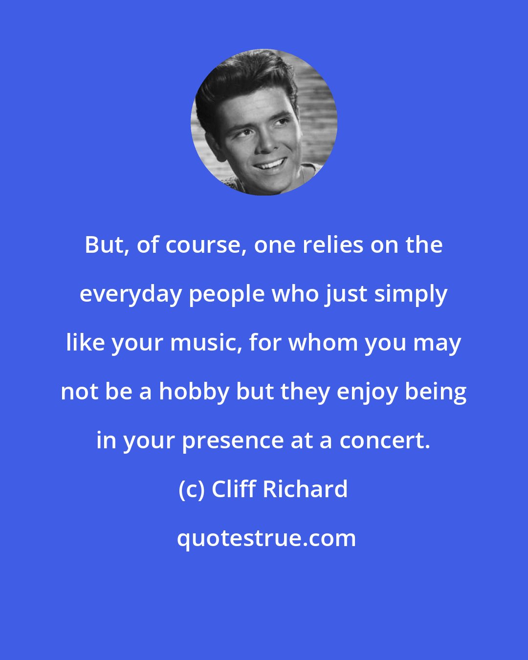 Cliff Richard: But, of course, one relies on the everyday people who just simply like your music, for whom you may not be a hobby but they enjoy being in your presence at a concert.